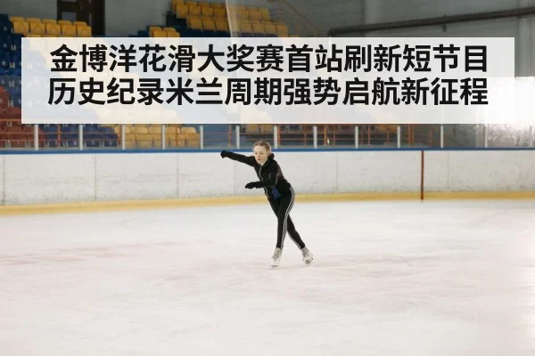 金博洋花滑大奖赛首站刷新短节目历史纪录米兰周期强势启航新征程